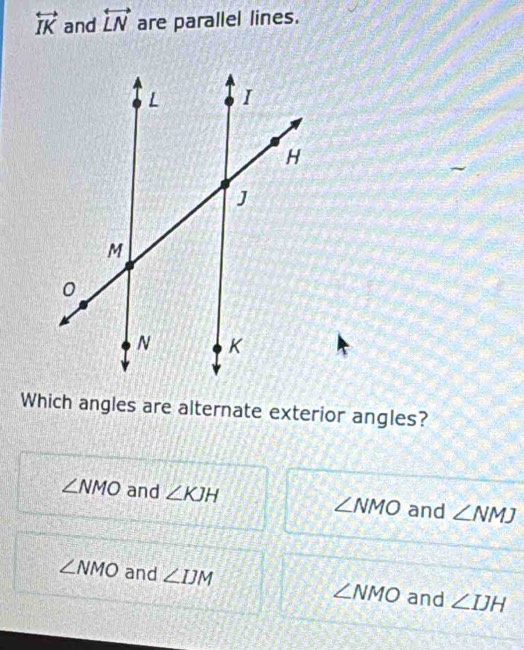 overleftrightarrow IK and overleftrightarrow LN are parallel lines.
Which angles are alternate exterior angles?
∠ NMO and ∠ KJH ∠ NMO and ∠ NMJ
∠ NMO and ∠ IJM ∠ NMO and ∠ IJH