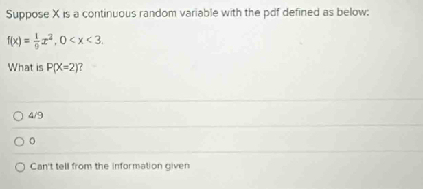 Suppose X is a continuous random variable with the pdf defined as below:
f(x)= 1/9 x^2, 0 . 
What is P(X=2) ?
4/9
0
Can't tell from the information given