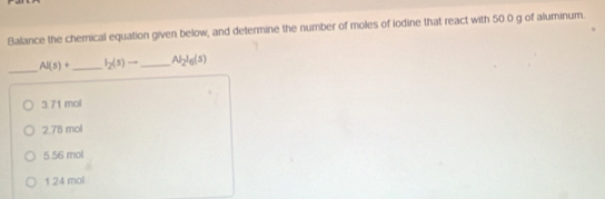 Balance the chemical equation given below, and determine the number of moles of iodine that react with 50.0 g of aluminum.
_
Al(s)+ _  I_2(s)to _ Al_2l_6(s)
3. 71 mol
2. 78 mol
5 56 mol
1. 24 mol