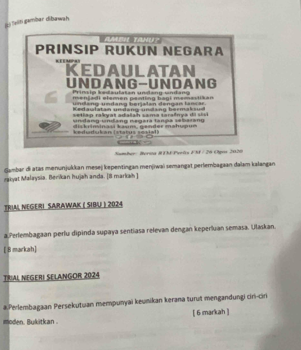 Teliti gambar dibawah 
AMBIL TAHU? 
PRINSIP RUKUN NEGARA 
KEEMPAT 
KEDAULATAN 
UNDANG-UNDANG 
Prinsip kedaulatan undang-undang 
menjadi elemen penting bagi memastikan 
undang-undang berjalan dengan lancar. 
Kedaulatan undang-undang bermaksud 
setiap rakyat adalah sama tarafnya di sis 
undang-undang negara tanpa sebarang 
diskriminasi kaum, gender mahupun 
kedudukan (status sosial) 
Sumber: Berita RTM/Perlis FM / 26 Ogós 2020 
Gambar di atas menunjukkan mesej kepentingan menjiwai semangat perlembagaan dalam kalangan 
rakyat Malaysia. Berikan hujah anda. (8 markah ) 
TRIAL NEGERI SARAWAK ( SIBU ) 2024 
a.Perlembagaan perlu dipinda supaya sentiasa relevan dengan keperluan semasa. Ulaskan. 
[ 8 markah] 
TRIAL NEGERI SELANGOR 2024 
a.Perlembagaan Persekutuan mempunyai keunikan kerana turut mengandungi ciri-ciri 
[ 6 markah ] 
moden. Bukitkan .