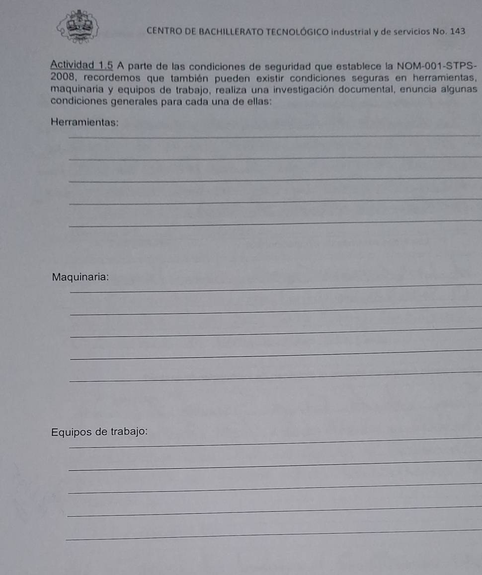 CENTRO DE BACHILLERATO TECNOLÓGICO industrial y de servicios No. 143 
Actividad 1.5 A parte de las condiciones de seguridad que establece la NOM-001-STPS- 
2008, recordemos que también pueden existir condiciones seguras en herramientas, 
maquinaria y equipos de trabajo, realiza una investigación documental, enuncia algunas 
condiciones generales para cada una de ellas: 
Herramientas: 
_ 
_ 
_ 
_ 
_ 
_ 
Maquinaria: 
_ 
_ 
_ 
_ 
Equipos de trabajo: 
_ 
_ 
_ 
_