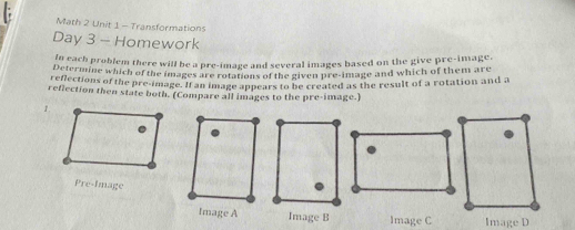 Math 2 Unit 1 - Transformations 
Day 3 - Homework 
n each problem there will be a pre-image and several images based on the give pre-image. 
Determine which of the images are rotations of the given pre-image and which of them are 
reflections of the presimage. If an image appears to be created as the result of a rotation and a 
reflection then state both. (Compare all images to the pre-image.) 
1. 
Pre-Image 
Image A Image B Image C Image D