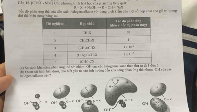 [CTST - SBT] Cho phương trình hoá học của phản ứng tổng quát:
R-X+NaOHto R-OH+NaX
Tốc độ phản ứng thể của dẫn xuất halogenoalkane với dung dịch kiểm của một số hợp chất cho giá trị tương
đổi thể hiệ
(a) So sánh khả năng phản ứng thế bởi nhóm -OH của
(b) Quan sát hình bên dưới, cho biết yểu tố nào ảnh hưởng đến khả nàng phản ứng thế nhóm -OH của các
halogenoalkane trên?
H
H
B
H H H-C t H
C C H
H
c
OH H H c-x OH~ H c-x H c-x H c-x
C- x OH~
H OH~ C
H H.C
H-C OH