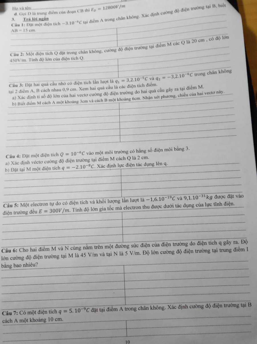 Họ và tên:
d. Gọi D là trung điểm của đoạn CB thi E_D=12800V/m
AB=15cm. tại điểm A trong chân không. Xác định cường độ điện trường tại B, biết
3. Trả lời ngắn
Câu 1: Đật một điện tích -3.10^(-6)C
Câu 2: Một điện tích Q đặt trong chân không, cường độ điện trường tại điểm M các Q là 20 cm , có độ lớn
450V/m. Tính độ lớn của điện tích Q.
Câu 3: Đặt hai quá cầu nhỏ có điện tích lần lượt là q_1=3,2.10^(-5)C và q_2=-3,2.10^(-6)C trong chân không
tại 2 điểm A, B cách nhau 0,9 cm. Xem hai quả cầu là các điện tích điểm.
nh tỉ số độ lớn của hai vecto cường độ điện trường do hai quả cầu gây ra tại điểm M.
t phương, chiều của hai vectơ này.
Câu 4: Đặt một điện tích Q=10^(-6)C vào một môi trường có hằng số điện môi bằng 3.
a) Xác định véctơ cường độ điện trường tại điểm M cách Q là 2 cm.
b) Đặt tại M một điện tích q=-2.10^(-8)C *. Xác định lực điện tác dụng lên q.
Câu 5: Một electron tự do có điện tích và khối lượng lần lượt là -1,6.10^(-19)C và 9,1.10^(-31)kg được đặt vào
điện trường đều E=300V/m 2. Tính độ lớn gia tốc mà electron thu được dưới tác dụng của lực tĩnh điện.
Câu 6: Cho hai điểm M và N cùng năm trên một đường sức điện của điện trường do điện tích q gây ra. Độ
lớn cường độ điện trường tại M là 45 V/m và tại N là 5 V/m. Độ lớn cường độ điện trường tại trung điểm I
bằng bao nhiêu?
Câu 7: Có một điện tích q=5.10^(-9)C đặt tại điểm A trong chân không. Xác định cường độ điện trường tại B
cách A một khoảng 10 cm.
10