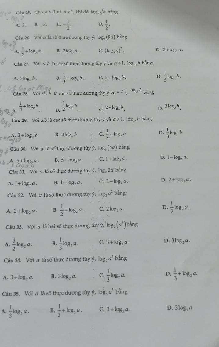 Cho a>0 và a!= 1 , khi đỏ log _asqrt(a) bhat ang
A. 2 . B. -2 . C. - 1/2 . D.  1/2 .
Câu 26. Với a là số thực dương tùy ý, log _3(9a) bằng
A.  1/2 +log _3a. B. 2log _3a. C. (log _3a)^2. D. 2+log _3a.
Câu 27. Với a, b là các số thực dương tùy ý và a!= 1,log _a^5b bằng:
A. 5log _ab. B.  1/5 +log _ab. C. 5+log _ab. D.  1/5 log _ab.
Câu 28. Với a  b là các số thực dương tùy ý và a!= 1,log _a^2b bằng
A.  1/2 +log _ab
B.  1/2 log _ab
C. 2+log _ab D. 2log _ab.
Câu 29. Với a,b là các số thực dương tùy ý và a!= 1 ,log _a^3b bằng
D.
A. 3+log _ab B. 3log _ab C.  1/3 +log _ab  1/3 log _ab
Câu 30. Với a là số thực dương tùy ý, log _5(5a) bằng
D.
A. 5+log _sa. B. 5-log _5a. C. 1+log _5a. 1-log _5a.
Câu 31. Với a là số thực dương tùy ý, log _22ab^(frac 5)2ng
D.
A. 1+log _2a. B. 1-log _2a. C. 2-log _2a. 2+log _2a.
Câu 32. Với a là số thực dương tùy ý, log _2a^2 bang.
D.
A. 2+log _2a. B.  1/2 +log _2a. C. 2log _2a.  1/2 log _2a.
Câu 33. Với a là hai số thực dương tùy ý, log _2(a^3) bàng
D.
A.  3/2 log _2a. B.  1/3 log _2a. C. 3+log _2a. 3log _2a.
Câu 34. Với a là số thực dương tùy ý, log _2a^3 an
A. 3+log _2a. B. 3log _2a. C.  1/3 log _2a. D.  1/3 +log _2a.
Câu 35. Với a là số thực dương tùy ý, log _5a^3 oang
A.  1/3 log _5a. B.  1/3 +log _5a. C. 3+log _5a. D. 3log _5a.