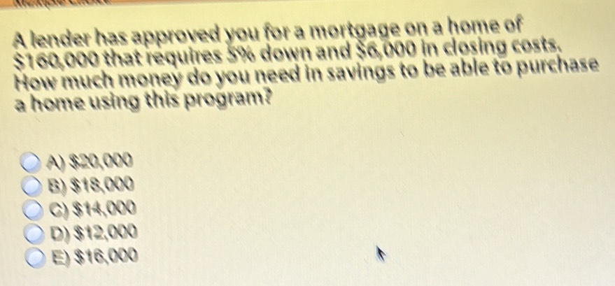 A lender has approved you for a mortgage on a home of
$160,000 that requires 5% down and $6,000 in closing costs.
How much money do you need in savings to be able to purchase
a home using this program?
A) $20,000
B) $18,000
C) $14,000
D) $12,000
E) $16,000