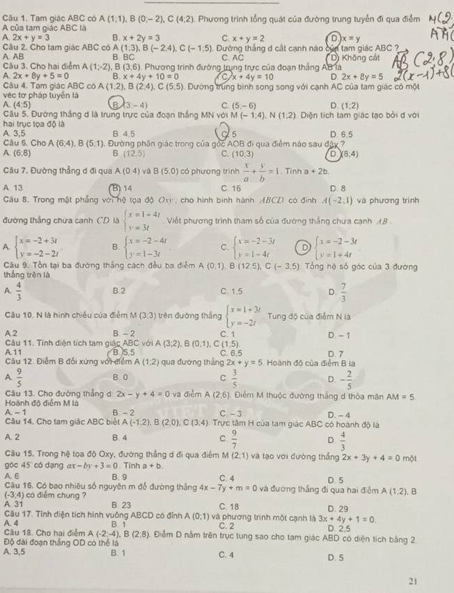 Tam giác ABC có A(1;1),B(0;-2),C(4;2) : Phương trình tổng quát của đường trung tuyển đi qua điểm
A của tam giác ABC là
A. 2x+y=3 B. x+2y=3 C. x+y=2 D x=y
(1,3),B(-2,4),C(-1,5). Dường thắng d cật cạnh nào của tam giác ABC ?
Câu 2. Cho tam giác ABC có A B. BC
A. AB C. AC D) Không cát
Câu 3. Cho hai diểm A(1;-2) , B (3,6) Phương trình đường trung trực của đoạn thắng AB là
A 2x+8y+5=0 B. x+4y+10=0 C x+4y=10 D. 2x+8y=5
Câu 4. Tạm giác ABC có A(1,2),B(2,4),C(5,5) Đường trung bình song song với cạnh AC của tam giác có một
véc tơ pháp tuyên là
A. (4:5) B 3-4) C. (5,-6) D. (1;2)
Câu 5. Đường thắng d là trung trực của đoạn thắng MN với M(-1:4). (1,2)
hai trục tọa độ là Diện tích tam giác tạo bởi d với
A. 3,5 B. 4.5 s D. 6.5
Câu 6. Cho A(6:4),B(5,1). Đường phần giác trong của gọc AOB đi qua điểm nào sau đây ?
A. (6,8) B (12,5) C. (10,3) D (8,4)
Câu 7, Đường thẳng ơ đi qua A(0,4) và B(5,0) có phương trình  x/a + y/b =1. Tinh a+2b.
A 13 B) 14 C. 16 D. 8
Gâu 8. Trong mật phẳng với hệ tọa độ Ox, cho hình bình hành ABCD có đính A(-2,1) và phương trình
đường thắng chứa canh CD là beginarrayl x=1+4t y=3tendarray. Viết phương trình tham số của đường thẳng chưa cạnh AB
A beginarrayl x=-2+3t y=-2-2tendarray. B. beginarrayl x=-2-4t y=1-3tendarray. C. beginarrayl x=-2-3t y=1-4tendarray. D beginarrayl x=-2-3t y=1+4tendarray.
Câu 9. Tồn tại ba đường thắng cách đều ba điểm A(0,1),B(12,5),C(-3,5) Tổng hệ số góc của 3 đường
thắng trên là
A.  4/3  C. 1.5 D.  7/3 
B.2
Câu 10. N là hình chiều của điểm M(3;3) trên đường thắng beginarrayl x=1+3t y=-2tendarray. Tung độ của điểm N là
A. 2 B. - 2 C. 1 D. - 1
Câu 11. Tính diện tích tam giác ABC với A(3;2),B(0,1), C (1,5)
A.11 B )5.5 C. 6.5
Câu 12. Điểm B đối xứng với điểm A(1,2) qua đương thắng 2x+y=5 Hoành đồ của điểm B la D. 7
A  9/5  B 0 C  3/5  D. - 2/5 
Câu 13. Cho đường thẳng d 2x-y+4=0 và điễm A(2,6) Điểm M thuộc đường thắng d thỏa mãn AM=5
Hoành đô điểm M là
A.-1 B - 2 C. - 3 D. - 4
Câu 14, Cho tam giác ABC biét A(-1,2),B(2,0),C(3,4) Trực tâm H của tam giác ABC có hoành độ là
A. 2 B. 4 C.  9/7  D  4/3 
Câu 15. Trong hệ tọa độ Oxy, đường thắng d đi qua điểm M(2;1) và tạo với đường thẳng 2x+3y+4=0 một
góc 45 có dạng ax -by+3=0 Tính a+b.
A. 6 B. 9 C. 4 D. 5
Câu 16. Có bao nhiều số nguyên m đổ đường thắng 4x-7y+m=0 và đường thắng đi qua hai điểm A(1,2) ,B
(-3,4) có điểm chung ?
A. 31 B. 23 C. 18 D. 29
Câu 17. Tỉnh diện tích hình vuồng ABCD có đỉnh A(0;1) và phương trình một cạnh là 3x+4y+1=0.
A. 4 B 1 C. 2 D. 2.5
Câu 18. Cho hai điểm A(-2;-4),B(2;8). Điểm D nằm trên trục tung sao cho tam giác ABD có diện tích bằng 2.
Độ đài đoạn thắng OD có thể là
A. 3,5 B. 1 C. 4 D. 5
21