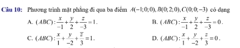 Phương trình mặt phẳng đi qua ba điểm A(-1;0;0), B(0;2;0), C(0;0;-3) có dạng
B.
A. (ABC): x/-1 + y/2 + z/-3 =1. (ABC): x/-1 + y/2 + z/-3 =0.
C. (ABC): x/1 + y/-2 +frac overline z3=1. (ABC): x/1 + y/-2 + z/3 =0. 
D.