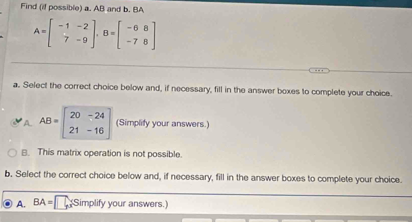 Find (if possible) a. AB and b. BA
A=beginbmatrix -1&-2 7&-9endbmatrix , B=beginbmatrix -6&8 -7&8endbmatrix
a. Select the correct choice below and, if necessary, fill in the answer boxes to complete your choice.
A. AB=beginbmatrix 20&-24 21&-16endbmatrix (Simplify your answers.)
B. This matrix operation is not possible.
b. Select the correct choice below and, if necessary, fill in the answer boxes to complete your choice.
A. BA= Simplify your answers.)