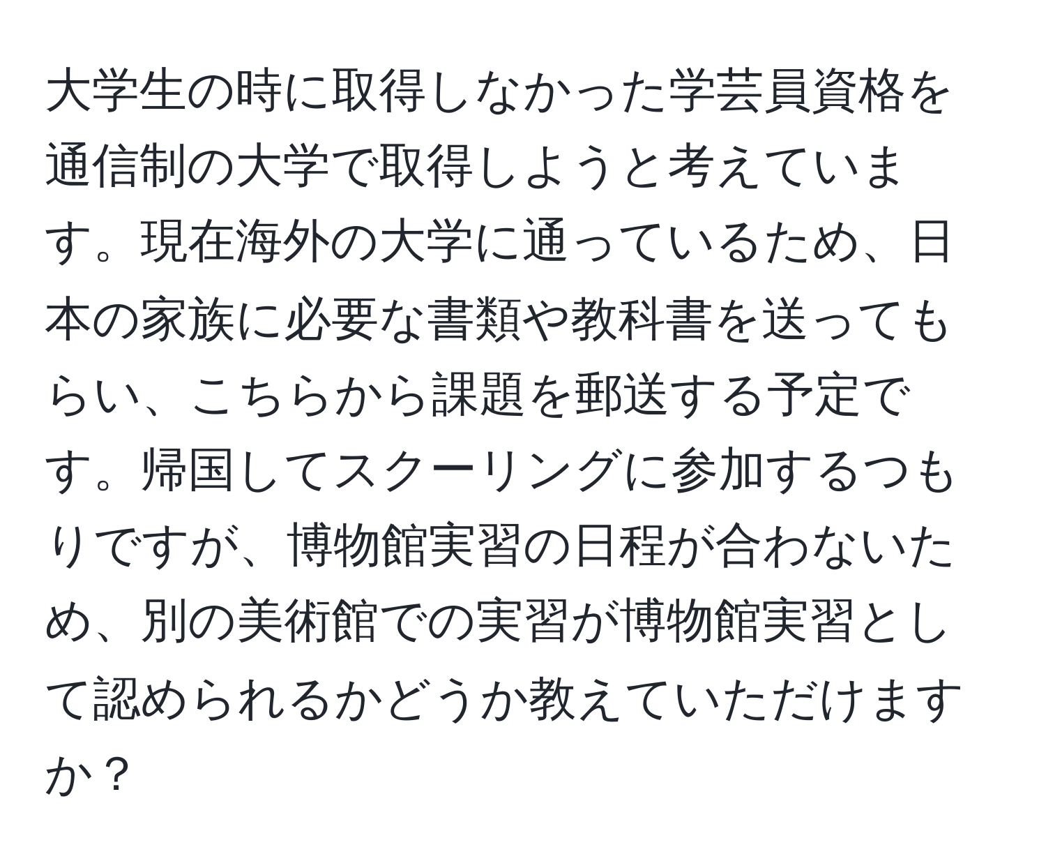 大学生の時に取得しなかった学芸員資格を通信制の大学で取得しようと考えています。現在海外の大学に通っているため、日本の家族に必要な書類や教科書を送ってもらい、こちらから課題を郵送する予定です。帰国してスクーリングに参加するつもりですが、博物館実習の日程が合わないため、別の美術館での実習が博物館実習として認められるかどうか教えていただけますか？