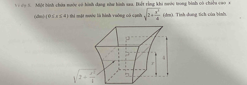 Vi dụ 8. Một bình chứa nước có hình dạng như hình sau. Biết rằng khi nước trong bình có chiều cao x
(dm) (0≤ x≤ 4) thì mặt nước là hình vuông có cạnh sqrt(2+frac x^2)4(dm). Tính dung tích của bình.
sqrt(2+frac x^2)4