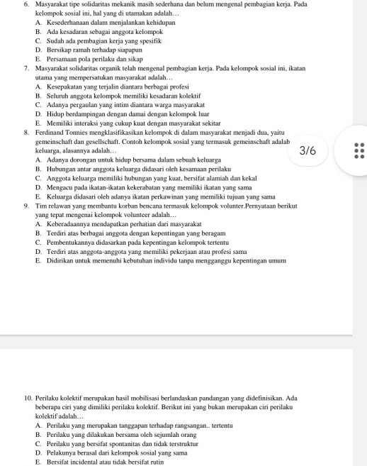 Masyarakat tipe solidaritas mekanik masih sederhana dan belum mengenal pembagian kerja. Pada
kelompok sosial ini, hal yang di utamakan adalah….
A. Kesederhanaan dalam menjalankan kehidupan
B. Ada kesadaran sebagai anggota kelompok
C. Sudah ada pembagian kerja yang spesifik
D. Bersikap ramah terhadap siapapun
E. Persamaan pola perilaku dan sikap
7. Masyarakat solidaritas organik telah mengenal pembagian kerja. Pada kelompok sosial ini, ikatan
utama yang mempersatukan masyarakat adalah…
A. Kesepakatan yang terjalin diantara berbagai profesi
B. Seluruh anggota kelompok memiliki kesadaran kolektif
C. Adanya pergaulan yang intim diantara warga masyarakat
D. Hidup berdampingan dengan damai dengan kelompok luar
E. Memiliki interaksi yang cukup kuat dengan masyarakat sekitar
8. Ferdinand Tonnies mengklasifikasikan kelompok di dalam masyarakat menjadi dua, yaitu
gemeinschaft dan gesellschaft. Contoh kelompok sosial yang termasuk gemeinschaft adalab
keluarga, alasannya adalah… 3/6
A. Adanya dorongan untuk hidup bersama dalam sebuah keluarga
B. Hubungan antar anggota keluarga didasari oleh kesamaan perilaku
C. Anggota keluarga memiliki hubungan yang kuat, bersifat alamiah dan kekal
D. Mengacu pada ikatan-ikatan kekerabatan yang memiliki ikatan yang sama
E. Keluarga didasari oleh adanya ikatan perkawinan yang memiliki tujuan yang sama
9. Tim relawan yang membantu korban bencana termasuk kelompok volunter.Pernyataan berikut
yang tepat mengenai kelompok volunteer adalah…
A. Keberadaannya mendapatkan perhatian dari masyarakat
B. Terdiri atas berbagai anggota dengan kepentingan yang beragam
C. Pembentukannya didasarkan pada kepentingan kelompok tertentu
D. Terdiri atas anggota-anggota yang memiliki pekerjaan atau profesi sama
E. Didirikan untuk memenuhi kebutuhan individu tanpa mengganggu kepentingan umum
10. Perilaku kolektif merupakan hasil mobilisasi berlandaskan pandangan yang didefinisikan. Ada
beberapa ciri yang dimiliki perilaku kolektif. Berikut ini yang bukan merupakan ciri perilaku
kolektif adalah….
A. Perilaku yang merupakan tanggapan terhadap rangsangan.. tertentu
B. Perilaku yang dilakukan bersama oleh sejumlah orang
C. Perilaku yang bersifat spontanitas dan tidak terstruktur
D. Pelakunya berasal dari kelompok sosial yang sama
E. Bersifat incidental atau tidak bersifat rutin