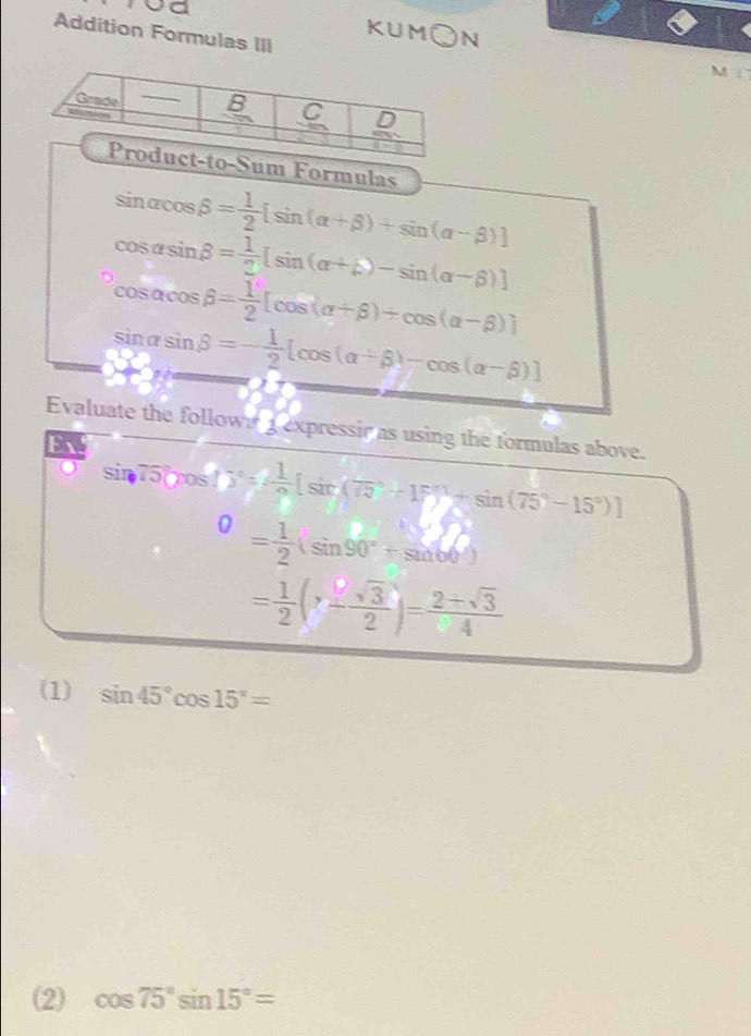 Addition Formulas III
KUM○N M1
Sum Formulas
beginarrayr sin alpha cos beta = 1/2 [sin (alpha +beta )+sin (alpha -beta )] cos alpha sin beta = 1/2 [sin (alpha +beta )-sin (alpha -beta )]endarray
cos alpha cos beta = 1/2 [cos (alpha +beta )+cos (alpha -beta )]
sin alpha sin beta =- 1/2 [cos (alpha +beta )-cos (alpha -beta )]
Evaluate the follow 1 expressir as using the formulas above.
Ex
sin 75°cos 17°= 1/circ  [sin (75°+15°)+sin (75°-15°)]
^0= 1/2 (sin 90°+sin 60°)
= 1/2 (x- sqrt(3)/2 )= (2+sqrt(3))/4 
(1) sin 45°cos 15°=
(2) cos 75°sin 15°=