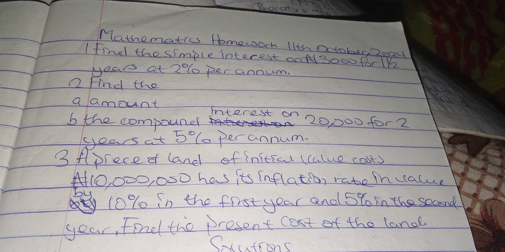 Thonahor a ii 
Mathematics tomework 11th Oxtober, 2024 
I finel the simple interest onA3000 for 1Vz
years at 20lo per annum. 
2 Find the 
a amount 
intenest on 
b the compounel 20, 000 for2 
yoas at 5° (oper annum. 
3 fprece of land of initicu (calue costs
A0, 000, 000 has its inflation rate ih alue
10% in the first your and 5to in the second
year, fond the present cost of the land 
(cutions