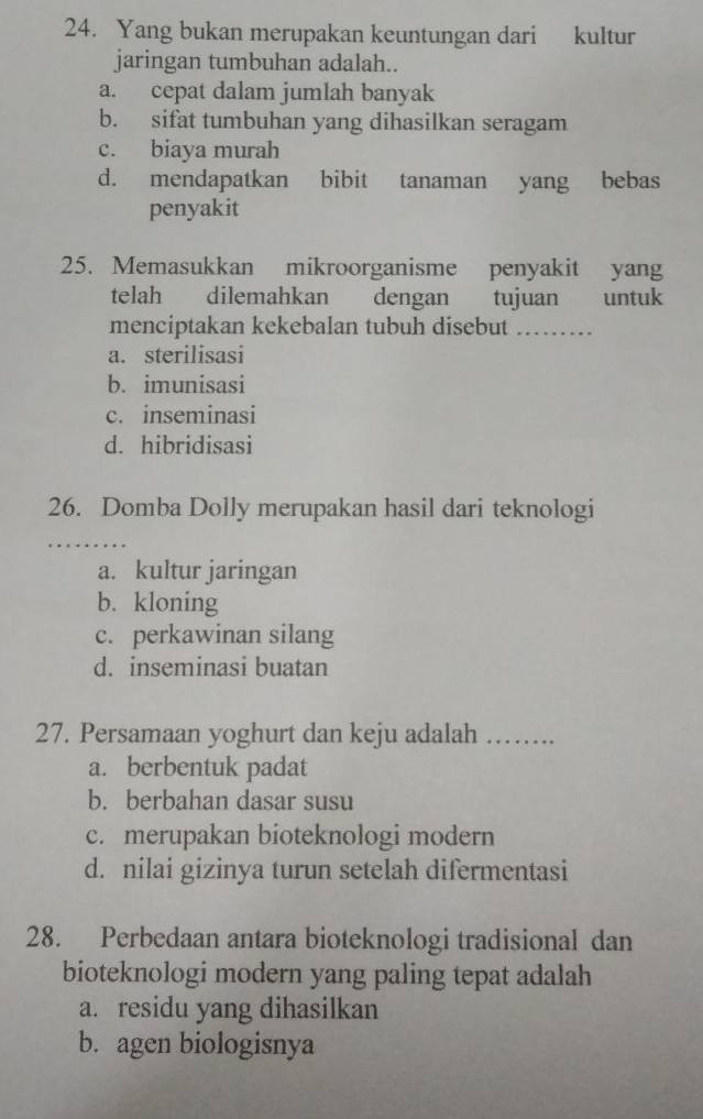 Yang bukan merupakan keuntungan dari kultur
jaringan tumbuhan adalah..
a. cepat dalam jumlah banyak
b. sifat tumbuhan yang dihasilkan seragam
c. biaya murah
d. mendapatkan bibit tanaman yang bebas
penyakit
25. Memasukkan mikroorganisme penyakit yang
telah dilemahkan dengan tujuan untuk
menciptakan kekebalan tubuh disebut ………
a. sterilisasi
b. imunisasi
c. inseminasi
d. hibridisasi
26. Domba Dolly merupakan hasil dari teknologi
a. kultur jaringan
b. kloning
c. perkawinan silang
d. inseminasi buatan
27. Persamaan yoghurt dan keju adalah ……
a. berbentuk padat
b. berbahan dasar susu
c. merupakan bioteknologi modern
d. nilai gizinya turun setelah difermentasi
28. Perbedaan antara bioteknologi tradisional dan
bioteknologi modern yang paling tepat adalah
a. residu yang dihasilkan
b. agen biologisnya