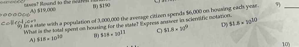 taxes? Round to the nearest nu
A) $19,000 B) $190
9) In a state with a population of 3,000,000 the average citizen spends $6,000 on housing each year. 9)_
What is the total spent on housing for the state? Express answer in scientific notation. D) $1.8* 10^(10)
A) $18* 10^(10) B) $18* 10^(11) C) $1.8* 10^9
10)