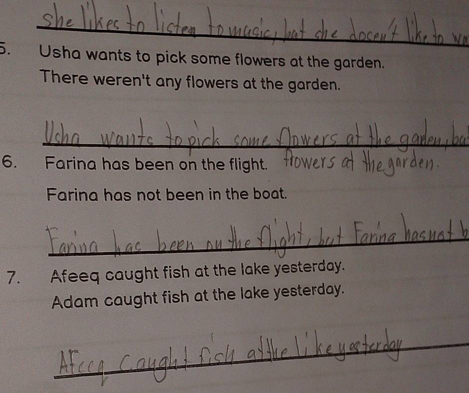 Usha wants to pick some flowers at the garden. 
There weren't any flowers at the garden. 
_ 
6. Farina has been on the flight. 
Farina has not been in the boat. 
_ 
7. Afeeq caught fish at the lake yesterday. 
Adam caught fish at the lake yesterday. 
_