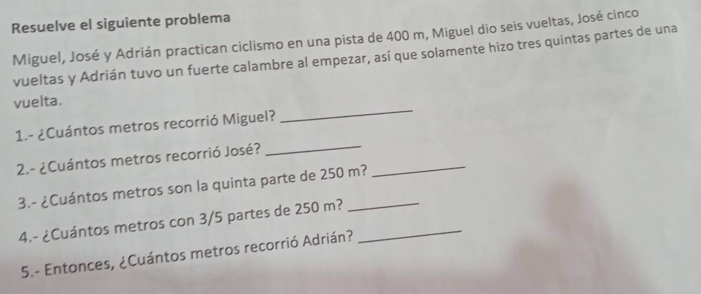 Resuelve el siguiente problema 
Miguel, José y Adrián practican ciclismo en una pista de 400 m, Miguel dio seis vueltas, José cinco 
vueltas y Adrián tuvo un fuerte calambre al empezar, así que solamente hizo tres quintas partes de una 
vuelta. 
1.- ¿Cuántos metros recorrió Miguel? 
_ 
2.- ¿Cuántos metros recorrió José? 
_ 
3.- ¿Cuántos metros son la quinta parte de 250 m? 
_ 
4.- ¿Cuántos metros con 3/5 partes de 250 m?_ 
5.- Entonces, ¿Cuántos metros recorrió Adrián?