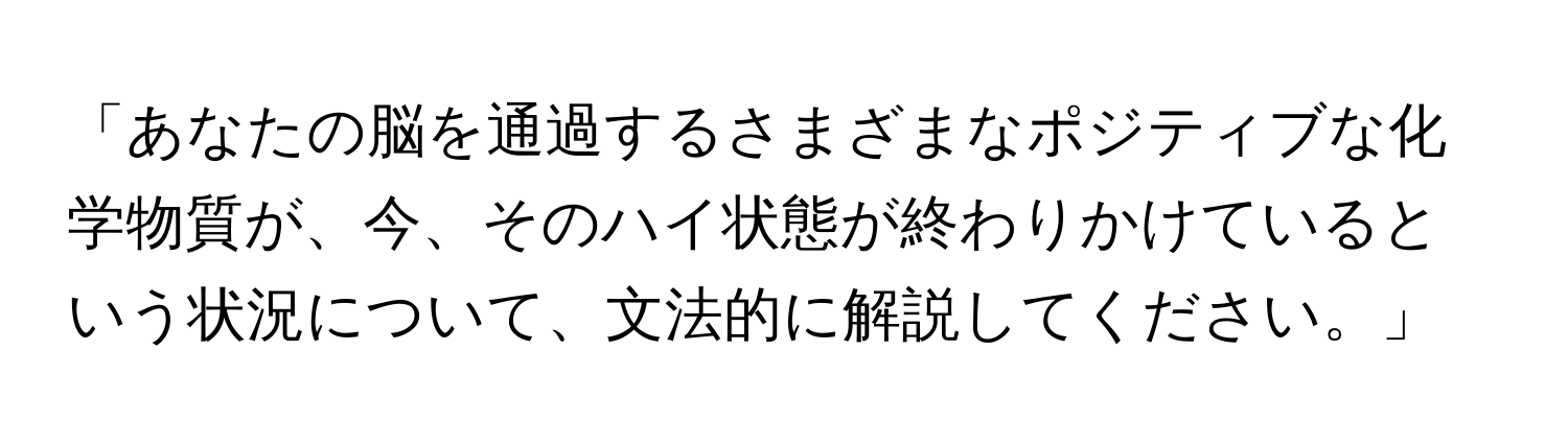 「あなたの脳を通過するさまざまなポジティブな化学物質が、今、そのハイ状態が終わりかけているという状況について、文法的に解説してください。」