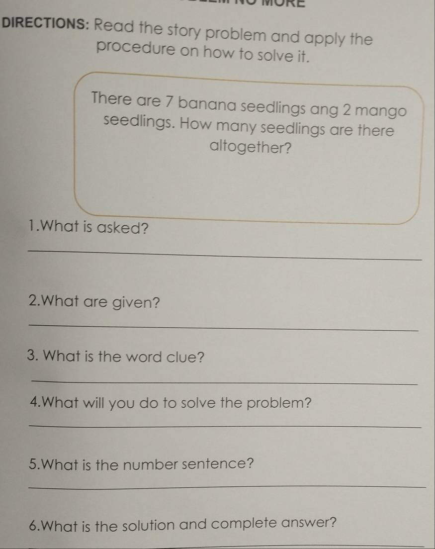 DIRECTIONS: Read the story problem and apply the 
procedure on how to solve it. 
There are 7 banana seedlings ang 2 mango 
seedlings. How many seedlings are there 
altogether? 
1.What is asked? 
_ 
2.What are given? 
_ 
3. What is the word clue? 
_ 
4.What will you do to solve the problem? 
_ 
5.What is the number sentence? 
_ 
6.What is the solution and complete answer? 
_