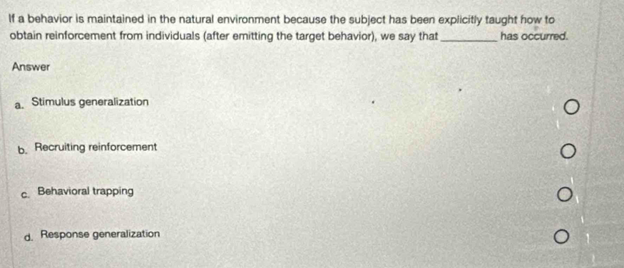 If a behavior is maintained in the natural environment because the subject has been explicitly taught how to
obtain reinforcement from individuals (after emitting the target behavior), we say that _has occurred.
Answer
a. Stimulus generalization
b. Recruiting reinforcement
c. Behavioral trapping
d. Response generalization