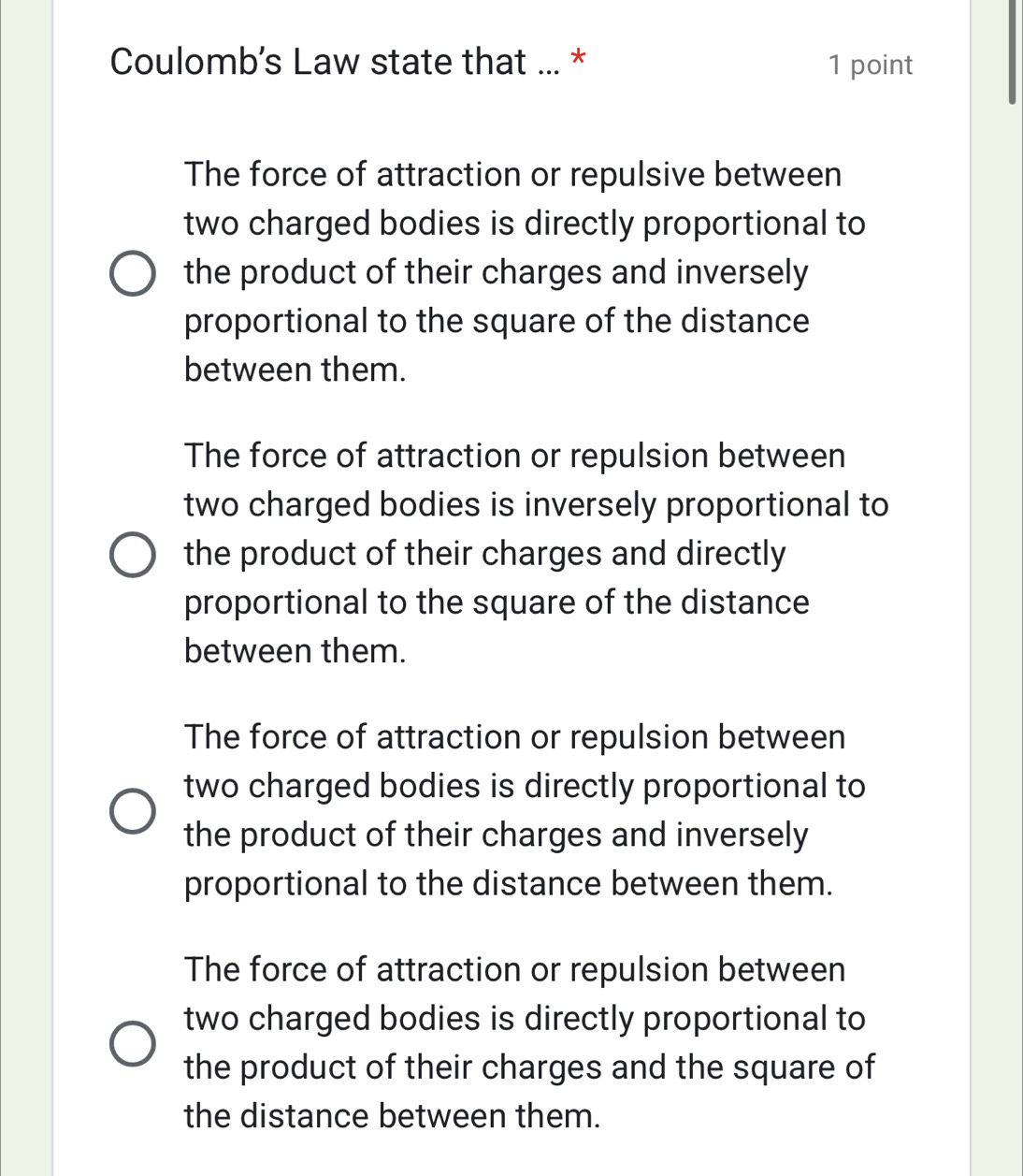 Coulomb’s Law state that ... * 1 point
The force of attraction or repulsive between
two charged bodies is directly proportional to
the product of their charges and inversely
proportional to the square of the distance
between them.
The force of attraction or repulsion between
two charged bodies is inversely proportional to
the product of their charges and directly
proportional to the square of the distance
between them.
The force of attraction or repulsion between
two charged bodies is directly proportional to
the product of their charges and inversely
proportional to the distance between them.
The force of attraction or repulsion between
two charged bodies is directly proportional to
the product of their charges and the square of
the distance between them.