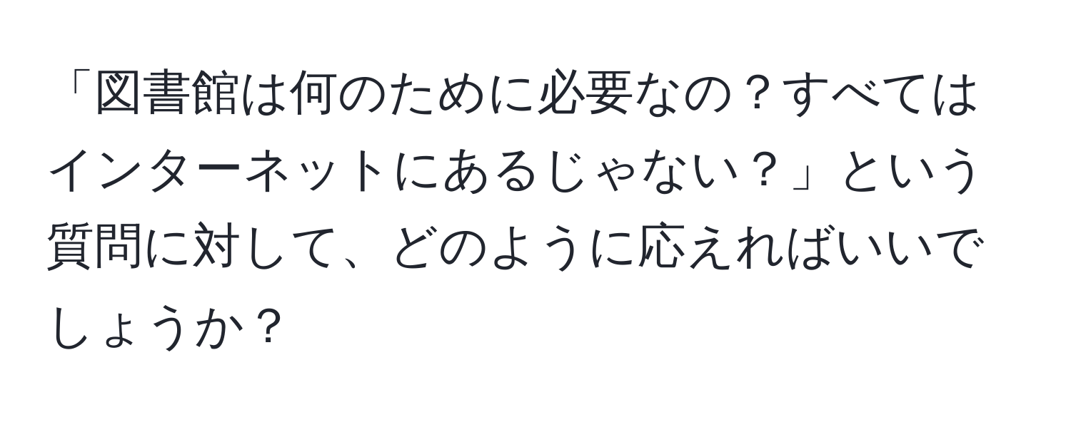 「図書館は何のために必要なの？すべてはインターネットにあるじゃない？」という質問に対して、どのように応えればいいでしょうか？