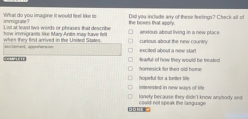 What do you imagine it would feel like to Did you include any of these feelings? Check all of
immigrate? the boxes that apply.
List at least two words or phrases that describe
how immigrants like Mary Antin may have felt
anxious about living in a new place
when they first arrived in the United States. curious about the new country
excitement, apprehension
excited about a new start
COMPLETE fearful of how they would be treated
homesick for their old home
hopeful for a better life
interested in new ways of life
lonely because they didn’t know anybody and
could not speak the language
DONE