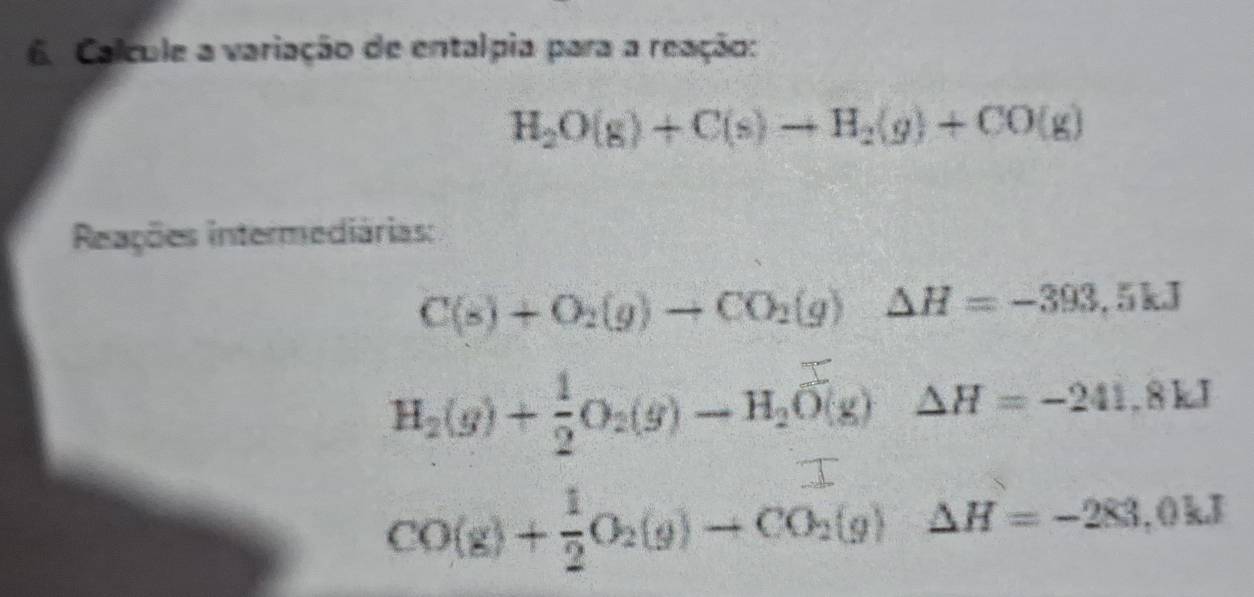 Calcule a variação de entalpia para a reação:
H_2O(g)+C(s)to H_2(g)+CO(g)
Reações intermediárias:
C(s)+O_2(g)to CO_2(g)△ H=-393,5kJ
H_2(g)+ 1/2 O_2(g)to H_2O(g) □ △ H=-241,8kJ
T
CO(g)+ 1/2 O_2(g)to CO_2(g) ^^circ 
△ H=-283,0kJ