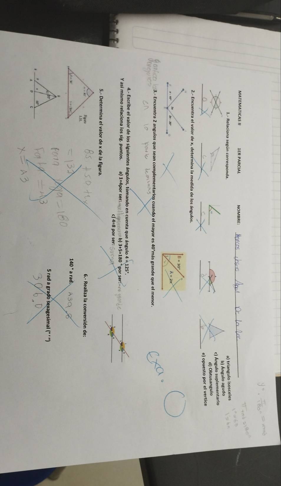 MATEMATICAS II 1ER PARCIAL NOMBRE:_
1.- Relaciona según corresponda.
a) triangulo isosceles
b) Ángulo agudo
c) Ángulo suplementario
d) Obtusangulo
e) opuesto por el vertice
2.- Encuentra el valor de x, determina la medida de los ángulos.
widehat B=30°
overline A=2x
3.- Encuentra 2 angulos que sean complementarios cuando el mayor es 40°más grande que el menor.
4.- Escribe el valor de los siguientes ángulos, tomando en cuenta que ángulo 4=125°.
Y asi mismo relaciona los sig. puntos. a) 1= 4por ser: b 3+5=180° por ser
c) 4=8 por ser:
5.- Determina el valor de x de la figura.
n=85° Figura 6.- Realiza la conversión de:
1.51.
_ beginarrayl J=30° y=(2t2i)^circ  a rad.
140°
ispo
5 rad a grado sexagesimal (° ' ')
t
60°
A D C