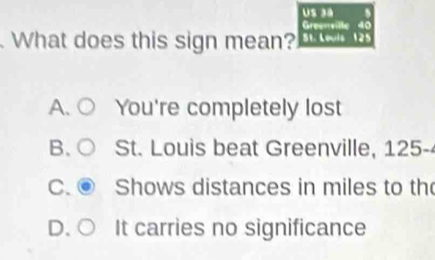 Greensille
What does this sign mean? St. Louis
A. You're completely lost
B、 St. Louis beat Greenville, 125 -
C. Shows distances in miles to th
D. It carries no significance