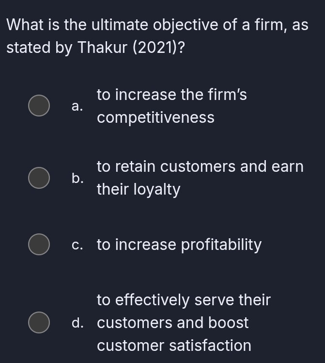 What is the ultimate objective of a firm, as
stated by Thakur (2021)?
to increase the firm's
a.
competitiveness
to retain customers and earn
b.
their loyalty
c. to increase profitability
to effectively serve their
d. customers and boost
customer satisfaction