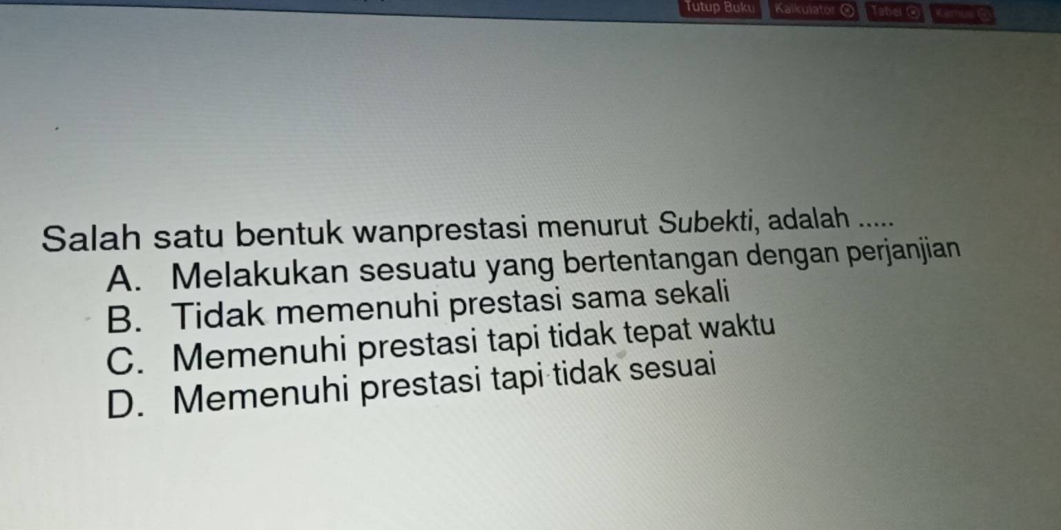 Tutup Buku Kalkulator Taber @ Kemus C
Salah satu bentuk wanprestasi menurut Subekti, adalah .....
A. Melakukan sesuatu yang bertentangan dengan perjanjian
B. Tidak memenuhi prestasi sama sekali
C. Memenuhi prestasi tapi tidak tepat waktu
D. Memenuhi prestasi tapi tidak sesuai