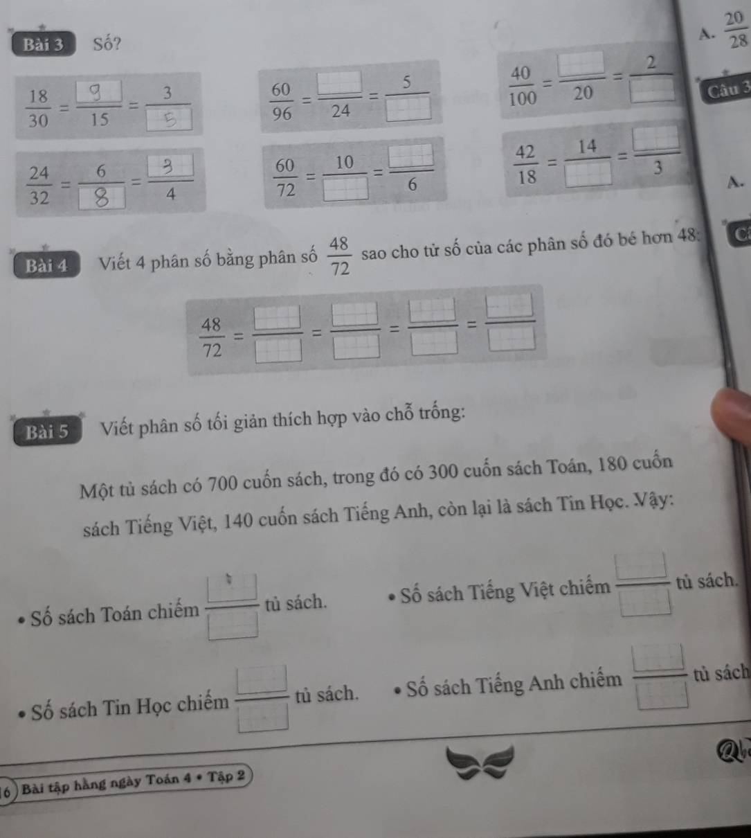 Số?
A.  20/28 
 60/96 = □ /24 = 5/□    40/100 = □ /20 = 2/□  
Câu 3
 60/72 = 10/□  = □ /6   42/18 = 14/□  = □ /3  A.
Bài 4 Viết 4 phân số bằng phân số  48/72  sao cho tử số của các phân số đó bé hơn 48 : C
 48/72 = □ /□  = □ /□  = □ /□  = □ /□  
Bài 5 Viết phân số tối giản thích hợp vào chỗ trống:
Một tủ sách có 700 cuốn sách, trong đó có 300 cuốn sách Toán, 180 cuốn
sách Tiếng Việt, 140 cuốn sách Tiếng Anh, còn lại là sách Tin Học. Vậy:
Số sách Toán chiếm  □ /□   tù sách. Số sách Tiếng Việt chiếm  □ /□   tủ sách.
Số sách Tin Học chiếm  □ /□   tủ sách. ố sách Tiếng Anh chiếm  □ /□   tù sách
6) ) Bài tập hằng ngày Toán 4 * Tập 2