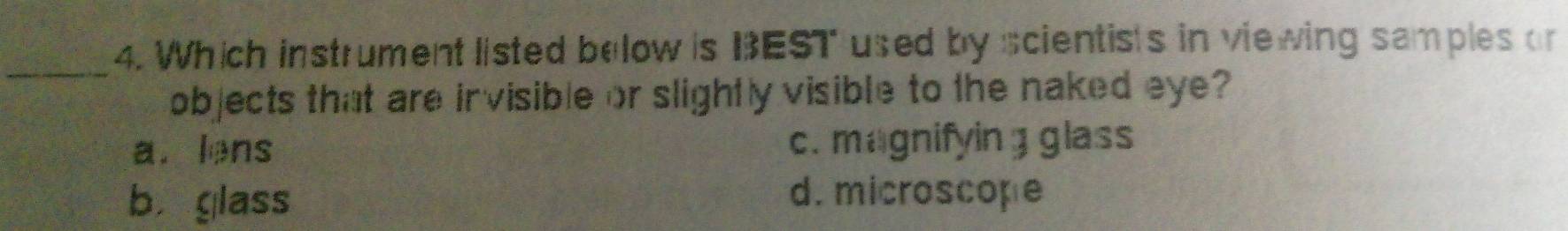 Which instrument listed below is BEST used by scientists in viewing samples or
_
objects that are invisible or slightly visible to the naked eye?
a. lens c. magnifyin g glass
b. glass
d. microscope