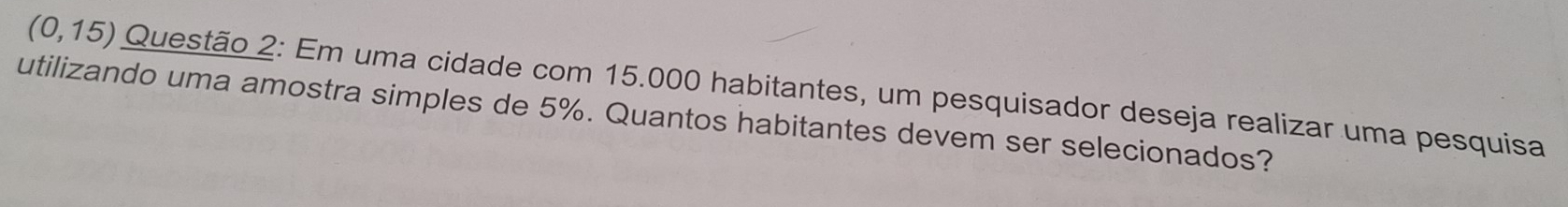 (0,15) Questão 2: Em uma cidade com 15.000 habitantes, um pesquisador deseja realizar uma pesquisa 
utilizando uma amostra simples de 5%. Quantos habitantes devem ser selecionados?