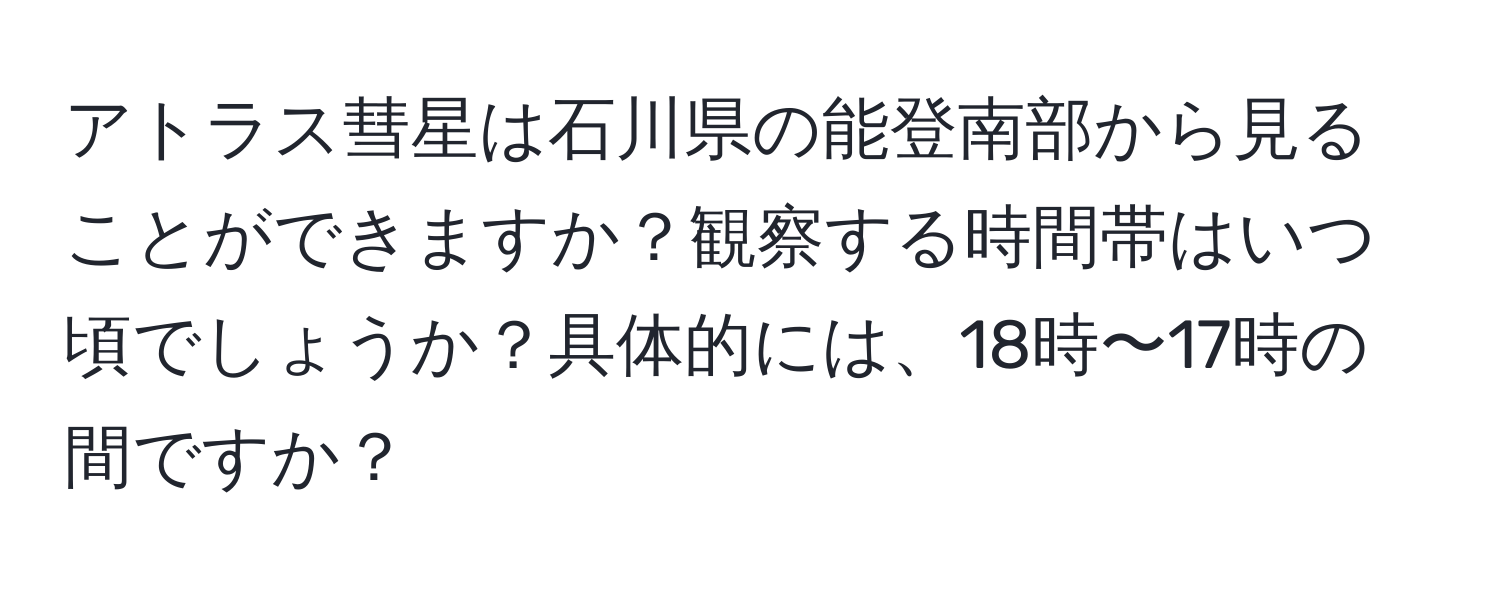 アトラス彗星は石川県の能登南部から見ることができますか？観察する時間帯はいつ頃でしょうか？具体的には、18時〜17時の間ですか？