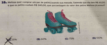 16ª Melissa quer comprar um par de patins usando sua mesada. Sabendo que ela tem R$ 60,00
e que os patins custam R$ 240,00, que porcentagem do valor dos patins Melissa já possui?
0 25% (B) 60% (C) 75% (D) 100%