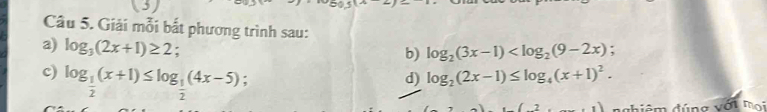 (3) 
Câu 5. Giải mỗi bắt phương trình sau: 
a) log _3(2x+1)≥ 2. 
b) log _2(3x-1) ; 
c) log _ 1/2 (x+1)≤ log _ 1/2 (4x-5) : d) log _2(2x-1)≤ log _4(x+1)^2. 
điệm đúng với mọi