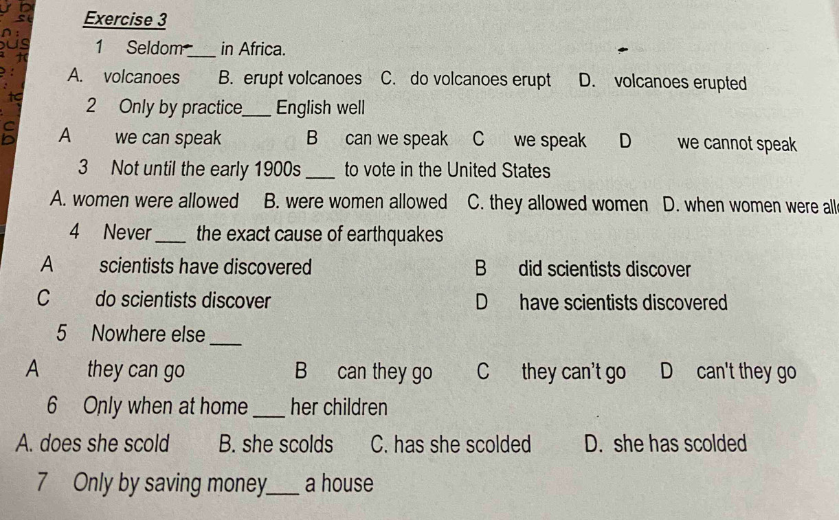 a 1 Seldom_ in Africa.
1
A. volcanoes B. erupt volcanoes C. do volcanoes erupt D. volcanoes erupted
tc 2 Only by practice_ English well
A we can speak B can we speak C we speak D we cannot speak
3 Not until the early 1900s _to vote in the United States
A. women were allowed B. were women allowed C. they allowed women D. when women were all
4 Never _the exact cause of earthquakes
A scientists have discovered B did scientists discover
C do scientists discover D have scientists discovered
5 Nowhere else
_
A they can go B can they go C they can't go D can't they go
6 Only when at home _her children
A. does she scold B. she scolds C. has she scolded D. she has scolded
7 Only by saving money_ a house