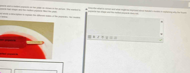 apsicle and a melted popsicle on her plate as shown in the picture. She wanted to Describe what is comect and what might be improved about Natale's models in explaining why the frozen 
apsicle had shape and the metted popsicle filted the plate . popsicle has shape and the melted popsicle does not. 
nd wrote a description to explain the different stalles of the popsicles. Her models 
below 
en popsicla 
eited popsicle