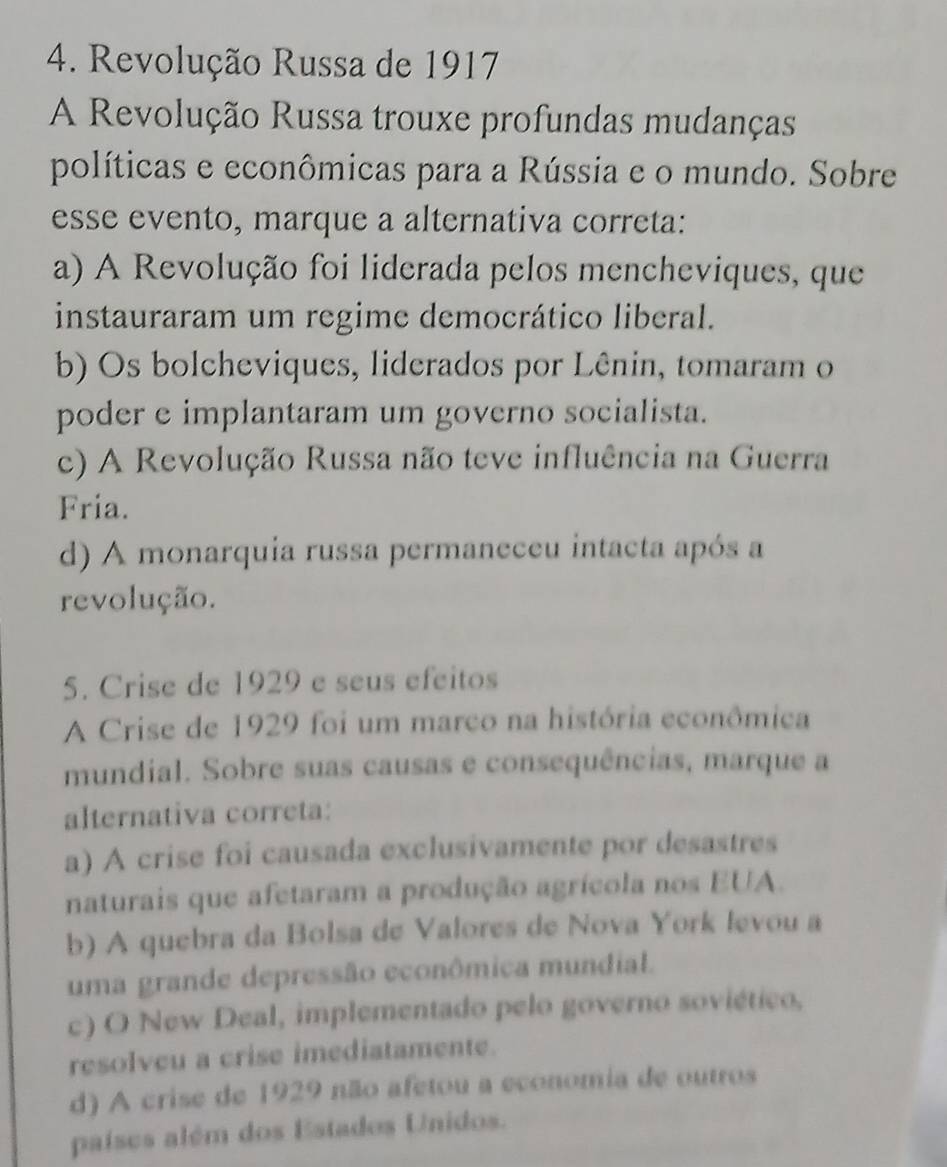 Revolução Russa de 1917
A Revolução Russa trouxe profundas mudanças
políticas e econômicas para a Rússia e o mundo. Sobre
esse evento, marque a alternativa correta:
a) A Revolução foi liderada pelos mencheviques, que
instauraram um regime democrático liberal.
b) Os bolcheviques, liderados por Lênin, tomaram o
poder e implantaram um governo socialista.
c) A Revolução Russa não teve influência na Guerra
Fria.
d) A monarquia russa permaneceu intacta após a
revolução.
5. Crise de 1929 e seus efeitos
A Crise de 1929 foi um marco na história econômica
mundial. Sobre suas causas e consequências, marque a
alternativa correta:
a) A crise foi causada exclusivamente por desastres
naturais que afetaram a produção agrícola nos EUA.
b) A quebra da Bolsa de Valores de Nova York levou a
uma grande depressão econômica mundial.
c) O New Deal, implementado pelo governo soviético,
resolveu a crise imediatamente.
d) A crise de 1929 não afetou a economia de outros
países além dos Estados Unidos.