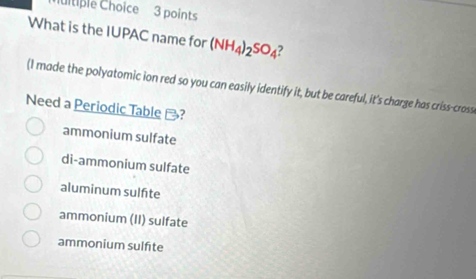 itiple Choice 3 points
What is the IUPAC name for (NH_4)_2SO_4 ?
(I made the polyatomic ion red so you can easily identify it, but be careful, it's charge has criss-cross
Need a Periodic Table -?
ammonium sulfate
di-ammonium sulfate
aluminum sulfite
ammonium (II) sulfate
ammonium sulfite