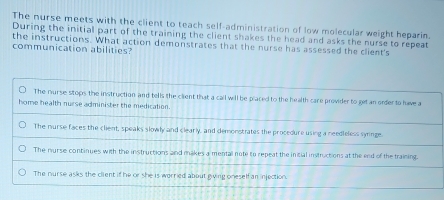 The nurse meets with the client to teach self-administration of low molecular weight heparin.
During the initial part of the training the client shakes the head and asks the nurse to repeat
the instructions. What action demonstrates that the nurse has assessed the client's
communication abilities?
The nurse stops the instruction and tells the client that a call will be placed to the health care provider to get an order to have a
home health nurse administer the medication.
The murse faces the client, speaks slowly and clearly, and demonstrates the procedure using a needleless syminge.
The nurse continues with the instructions and makes a mental note to repeat the inicial instructions at the end of the training.
The nurse asks the client if he or she is worried about giving oneself an injection.