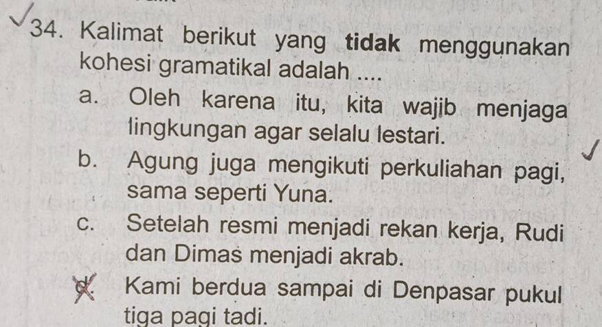 Kalimat berikut yang tidak menggunakan
kohesi gramatikal adalah ....
a. Oleh karena itu, kita wajib menjaga
lingkungan agar selalu lestari.
b. Agung juga mengikuti perkuliahan pagi,
sama seperti Yuna.
c. Setelah resmi menjadi rekan kerja, Rudi
dan Dimas menjadi akrab.
Kami berdua sampai di Denpasar pukul
tiga pagi tadi.