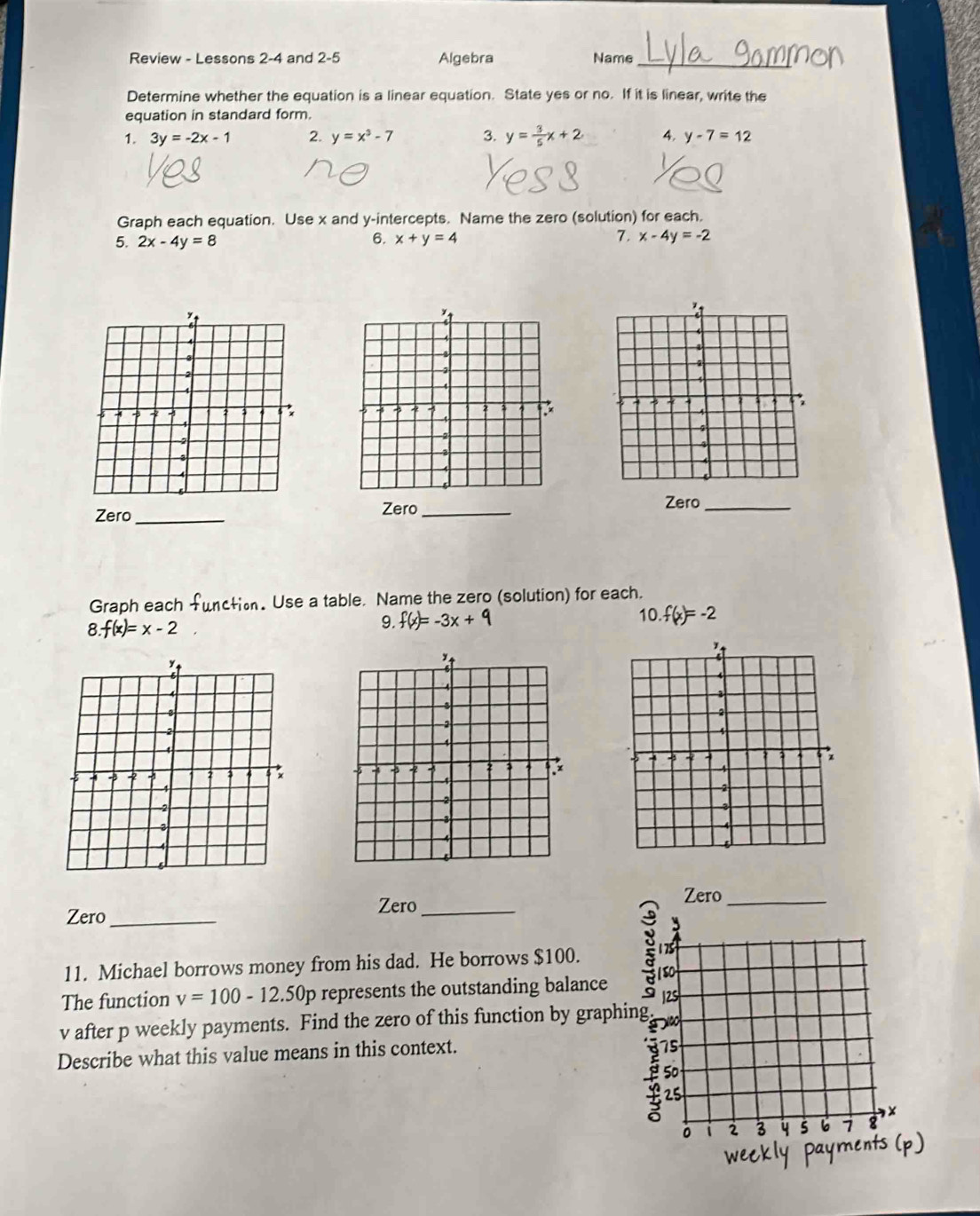 Review - Lessons 2-4 and 2-5 Algebra Name_ 
Determine whether the equation is a linear equation. State yes or no. If it is linear, write the 
equation in standard form. 
1. 3y=-2x-1 2. y=x^3-7 3. y= 3/5 x+2 4. y-7=12
Graph each equation. Use x and y-intercepts. Name the zero (solution) for each. 
7. 
5. 2x-4y=8 6. x+y=4 x-4y=-2
Zero_ Zero_ 
Zero_ 
Graph each functio. Use a table. Name the zero (solution) for each.
8.f(x)=x-2
9. f(x)=-3x+9
10.f(x)=-2

Zero 
Zero_ Zero_ 
11. Michael borrows money from his dad. He borrows $100. 
The function v=100-12.50p represents the outstanding balance 
Describe what this value means in this context.