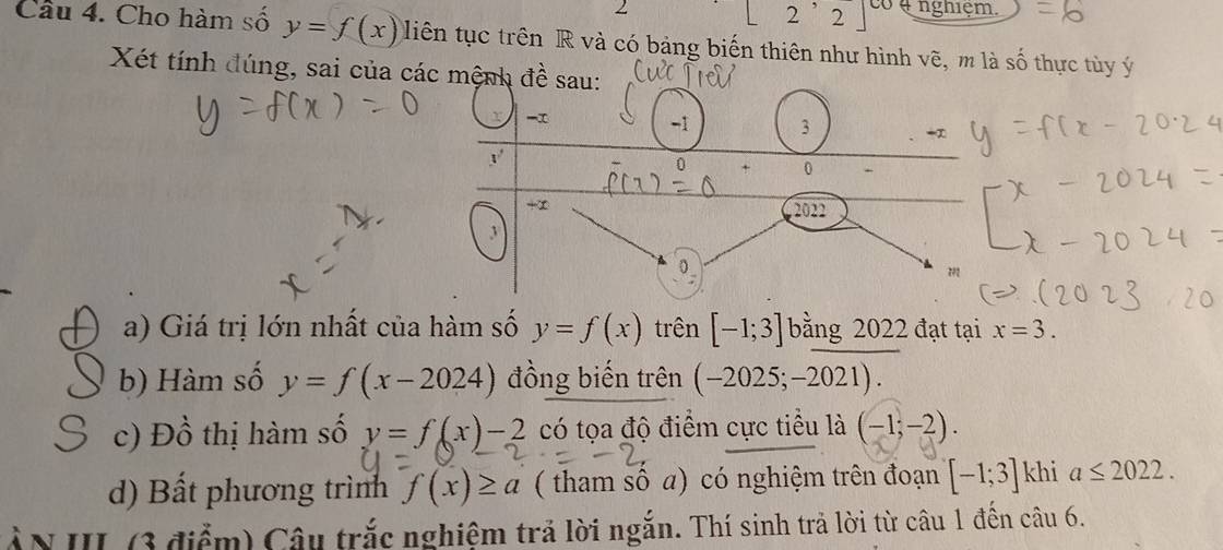 | 2,2 có ụ nghiệm.
Cầu 4. Cho hàm số y=f(x) liên tục trên R và có bảng biến thiên như hình vẽ, m là số thực tùy ý
Xét tính đúng, sai của các
a) Giá trị lớn nhất của hàm số y=f(x) trên [-1;3] bằng 2022 đạt tại x=3.
b) Hàm số y=f(x-2024) đồng biến trên (-2025;-2021).
c) Đồ thị hàm số y=f(x)-2 có tọa độ điểm cực tiểu là (-1;-2).
d) Bất phương trình f(x)≥ a ( tham số a) có nghiệm trên đoạn [-1;3] khi a≤ 2022.
ẤN III (3 điểm) Câu trắc nghiệm trả lời ngắn. Thí sinh trả lời từ câu 1 đến câu 6.