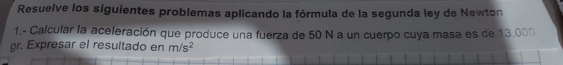 Resuelve los siguientes problemas aplicando la fórmula de la segunda ley de Newton 
1.- Calcular la aceleración que produce una fuerza de 50 N a un cuerpo cuya masa es de 13,000
gr. Expresar el resultado en m/s^2