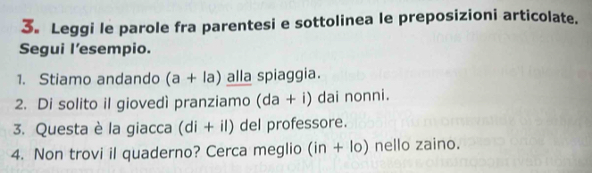 3。 Leggi le parole fra parentesi e sottolinea le preposizioni articolate. 
Segui l’esempio. 
1. Stiamo andando (a+la) alla spiaggia. 
2. Di solito il giovedì pranziamo (da+i) dai nonni. 
3. Questa è la giacca (di+il) del professore. 
4. Non trovi il quaderno? Cerca meglio (in+lo) nello zaino.