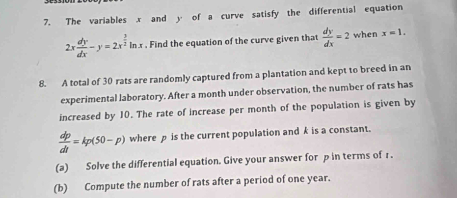 The variables x and y of a curve satisfy the differential equation
2x dy/dx -y=2x^(frac 3)2ln x. Find the equation of the curve given that  dy/dx =2 when x=1. 
8. A total of 30 rats are randomly captured from a plantation and kept to breed in an 
experimental laboratory. After a month under observation, the number of rats has 
increased by 10. The rate of increase per month of the population is given by
 dp/dt =kp(50-p) where p is the current population and k is a constant. 
(a) Solve the differential equation. Give your answer for p in terms of 1. 
(b) Compute the number of rats after a period of one year.